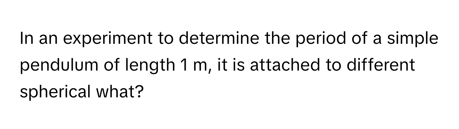 In an experiment to determine the period of a simple pendulum of length 1 m, it is attached to different spherical what?