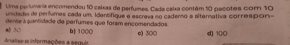 Uma perfumaria encomendou 10 caixas de perfumes. Cada caixa contém 10 pacotes com 10
unidades de perfumes cada um, Identifique e escreva no caderno a alternativa correspon-
dente à quantidade de perfumes que foram encomendados.
a) 30 b) 1000 c) 300 d) 100
Analise as informações a seguir,