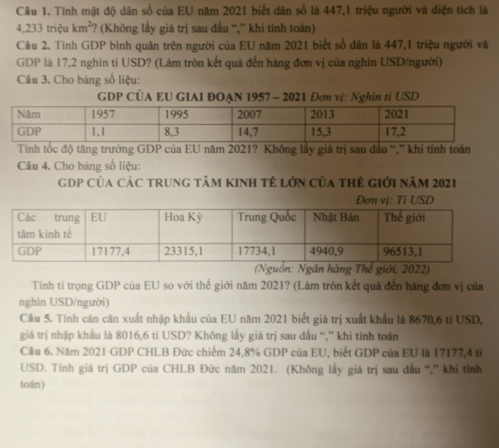 Tính mật độ dân số của EU năm 2021 biết dân số là 447,1 triệu người và điện tích là
4,233 triệu km^2 ? (Không lấy giá trị sau dấu “,” khi tính toán) 
Câu 2. Tính GDP bình quân trên người của EU năm 2021 biết số dân là 447,1 triệu người và 
GDP là 17, 2 nghìn tỉ USD? (Làm tròn kết quả đến hàng đơn vị của nghìn USD/người) 
Câu 3. Cho bảng số liệu: 
GDP CÜA EU GIAI ĐOẠN 1957 - 2021 Đơn vị: Nghìn tỉ USD 
Tính tốc độ tăng trưởng GDP của EU năm 2021? Không lấy giá trị sau đầu “,” khi tính toán 
Câu 4. Cho bảng số liệu: 
GDP Của CáC trung tâm kinh tẻ lớn của thẻ giới năm 2021 
: Ng hàng Thế giới, 2022) 
Tính ti trọng GDP của EU so với thế giới năm 2021? (Làm tròn kết quả đến hàng đơn vị của 
nghìn USD/người) 
Câu 5. Tính cán cân xuất nhập khẩu của EU năm 2021 biết giá trị xuất khẩu là 8670, 6 tỉ USD, 
giá trị nhập khẩu là 8016, 6 ti USD? Không lấy giá trị sau dấu “,” khi tính toán 
Câu 6. Năm 2021 GDP CHLB Đức chiếm 24, 8% GDP của EU, biết GDP của EU là 17177, 4 tỉ 
USD. Tính giá trị GDP của CHLB Đức năm 2021. (Không lấy giá trị sau đầu “,” khí tỉnh 
toán)