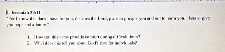 Jeremiah 29:11 
"For I know the plans I have for you, declares the Lord, plans to prosper you and not to harm you, plans to give 
you hope and a future." 
1. How can this verse provide comfort during difficult times? 
2. What does this tell you about God's care for individuals?