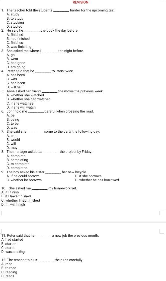 REVISION
1. The teacher told the students _harder for the upcoming test.
A. study
B. to study
C. studying
D. studied
2. He said he_ the book the day before.
A. finished
B. had finished
C. finishes
D. was finishing
3. She asked me where I_ the night before.
A. go
B. went
C. had gone
D. am going
4. Peter said that he _to Paris twice
A. has been
B. was
C. had been
D. will be
5. Anna asked her friend _the movie the previous week.
A. whether she watched
B. whether she had watched
C. if she watches
D. if she will watch
6. John told me_ careful when crossing the road.
A. be
B. being
C. to be
D. was
7. She said she _come to the party the following day.
A. can
B. would
C. will
D. may
8. The manager asked us _the project by Friday.
A. complete
B. completing
C. to complete
D. completed
9. The boy asked his sister _her new bicycle.
A. if he could borrow B. if she borrows
C. whether he borrows D. whether he has borrowed
10. She asked me_ my homework yet.
A. if I finish
B. if I have finished
C. whether I had finished
D. if I will finish
11. Peter said that he _a new job the previous month.
A. had started
B. started
C. starts
D. was starting
12. The teacher told us _the rules carefully.
A. read
B. to read
C. reading
D. reads