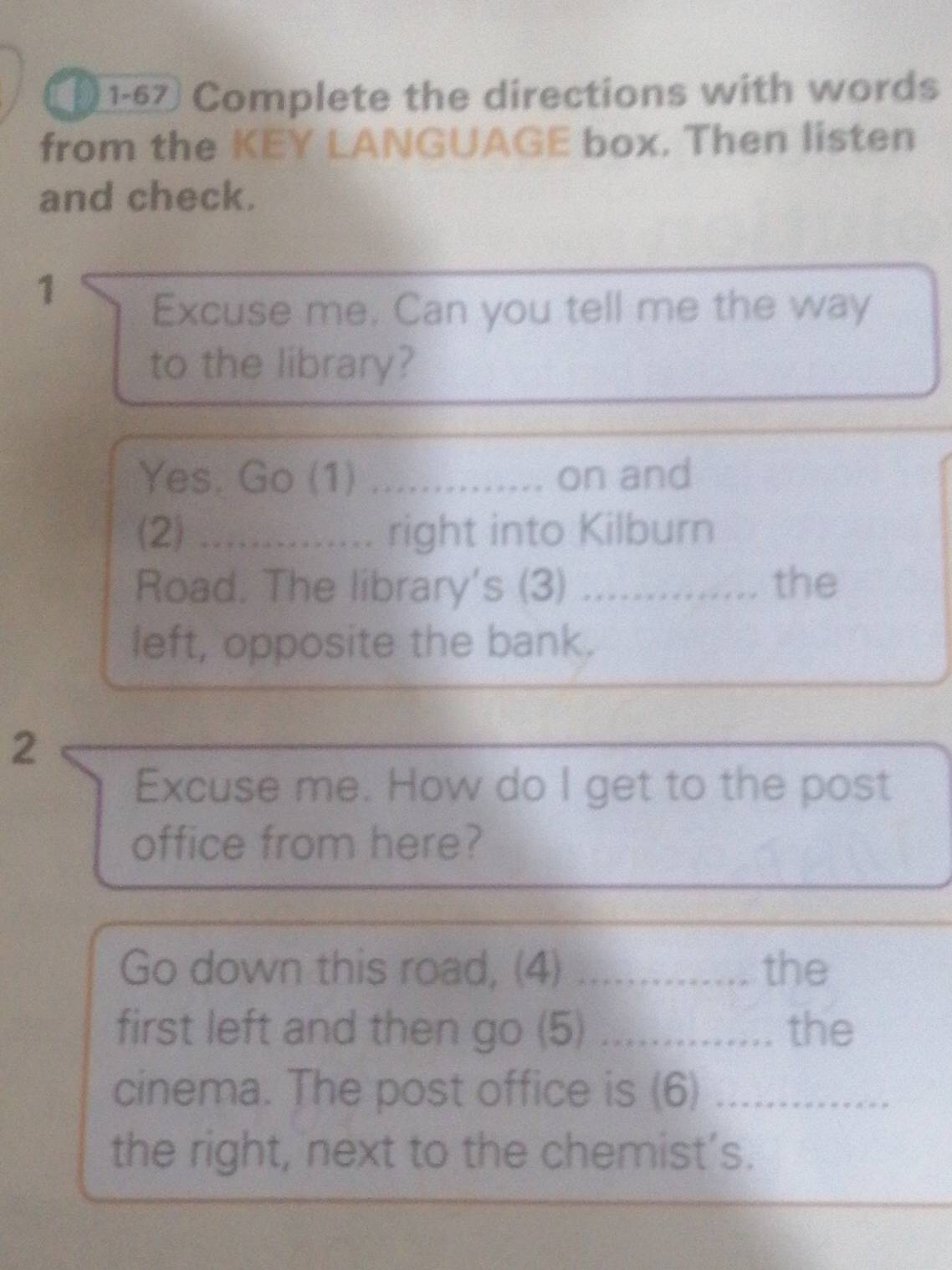 ( 1-67 Complete the directions with words 
from the KEY LANGUAGE box. Then listen 
and check. 
1 
Excuse me. Can you tell me the way 
to the library? 
Yes. Go (1) _on and 
(2) .............. right into Kilburn 
Road. The library's (3)_ the 
left, opposite the bank. 
2 
Excuse me. How do I get to the post 
office from here? 
Go down this road, (4) _the 
first left and then go (5) _the 
cinema. The post office is (6)_ 
the right, next to the chemist’s.