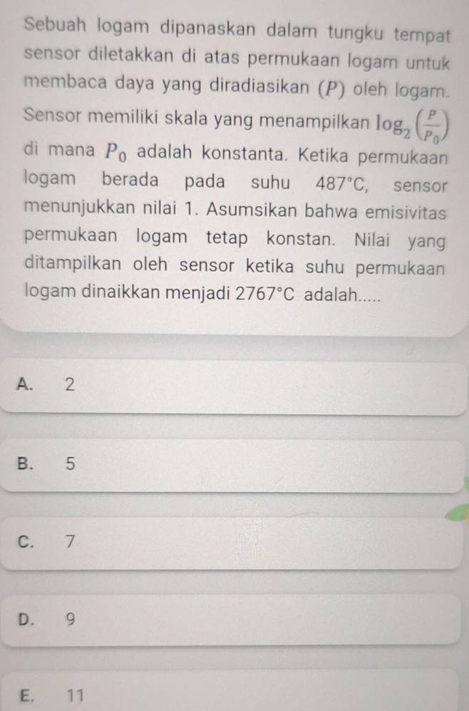 Sebuah logam dipanaskan dalam tungku tempat
sensor diletakkan di atas permukaan logam untuk
membaca daya yang diradiasikan (P) oleh logam.
Sensor memiliki skala yang menampilkan log _2(frac PP_0)
di mana P_0 adalah konstanta. Ketika permukaan
logam berada pada suhu 487°C , sensor
menunjukkan nilai 1. Asumsikan bahwa emisivitas
permukaan logam tetap konstan. Nilai yang
ditampilkan oleh sensor ketika suhu permukaan
logam dinaikkan menjadi 2767°C adalah.....
A. 2
B. 5
C. 7
D. 9
E. 11