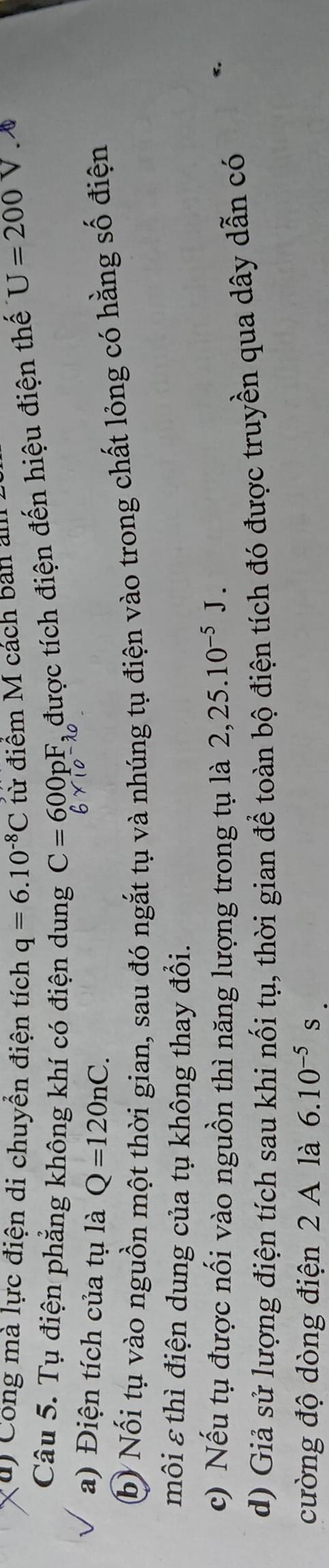 Công mà lực điện di chuyển điện tích q=6.10^(-8)C từ điệm M cách bản ảm 
Câu 5. Tụ điện phẳng không khí có điện dung C=600pF. được tích điện đến hiệu điện thế U=200V. 
a) Điện tích của tụ là Q=120nC. 
b) Nối tụ vào nguồn một thời gian, sau đó ngắt tụ và nhúng tụ điện vào trong chất lỏng có hằng số điện 
môi ε thì điện dung của tụ không thay đổi. 
c) Nếu tụ được nối vào nguồn thì năng lượng trong tụ là 2, 25.10^(-5)J. 
d) Giả sử lượng điện tích sau khi nối tụ, thời gian để toàn bộ điện tích đó được truyền qua dây dẫn có 
cường độ dòng điện 2 A là 6.10^(-5)s.