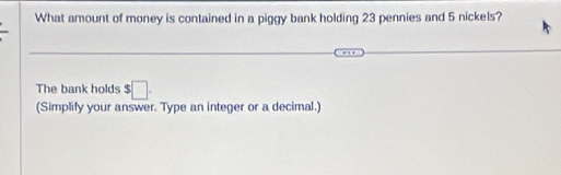 What amount of money is contained in a piggy bank holding 23 pennies and 5 nickels? 
The bank holds $□. 
(Simplify your answer. Type an integer or a decimal.)