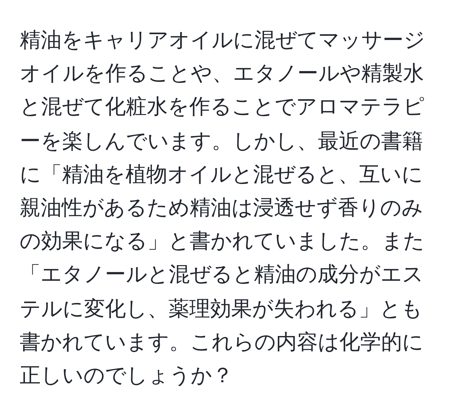 精油をキャリアオイルに混ぜてマッサージオイルを作ることや、エタノールや精製水と混ぜて化粧水を作ることでアロマテラピーを楽しんでいます。しかし、最近の書籍に「精油を植物オイルと混ぜると、互いに親油性があるため精油は浸透せず香りのみの効果になる」と書かれていました。また「エタノールと混ぜると精油の成分がエステルに変化し、薬理効果が失われる」とも書かれています。これらの内容は化学的に正しいのでしょうか？
