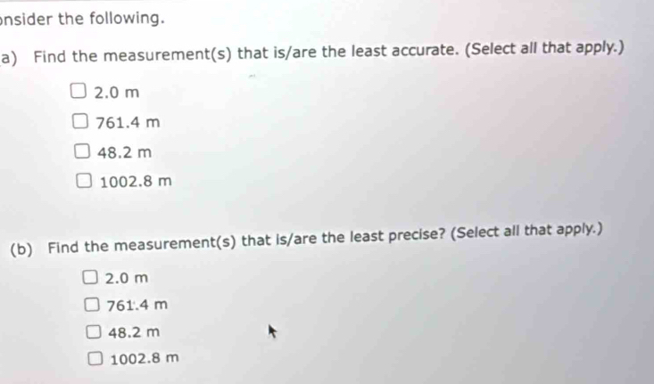 nsider the following.
a) Find the measurement(s) that is/are the least accurate. (Select all that apply.)
2.0 m
761.4 m
48.2 m
1002.8 m
(b) Find the measurement(s) that is/are the least precise? (Select all that apply.)
2.0 m
761.4 m
48.2 m
1002.8 m