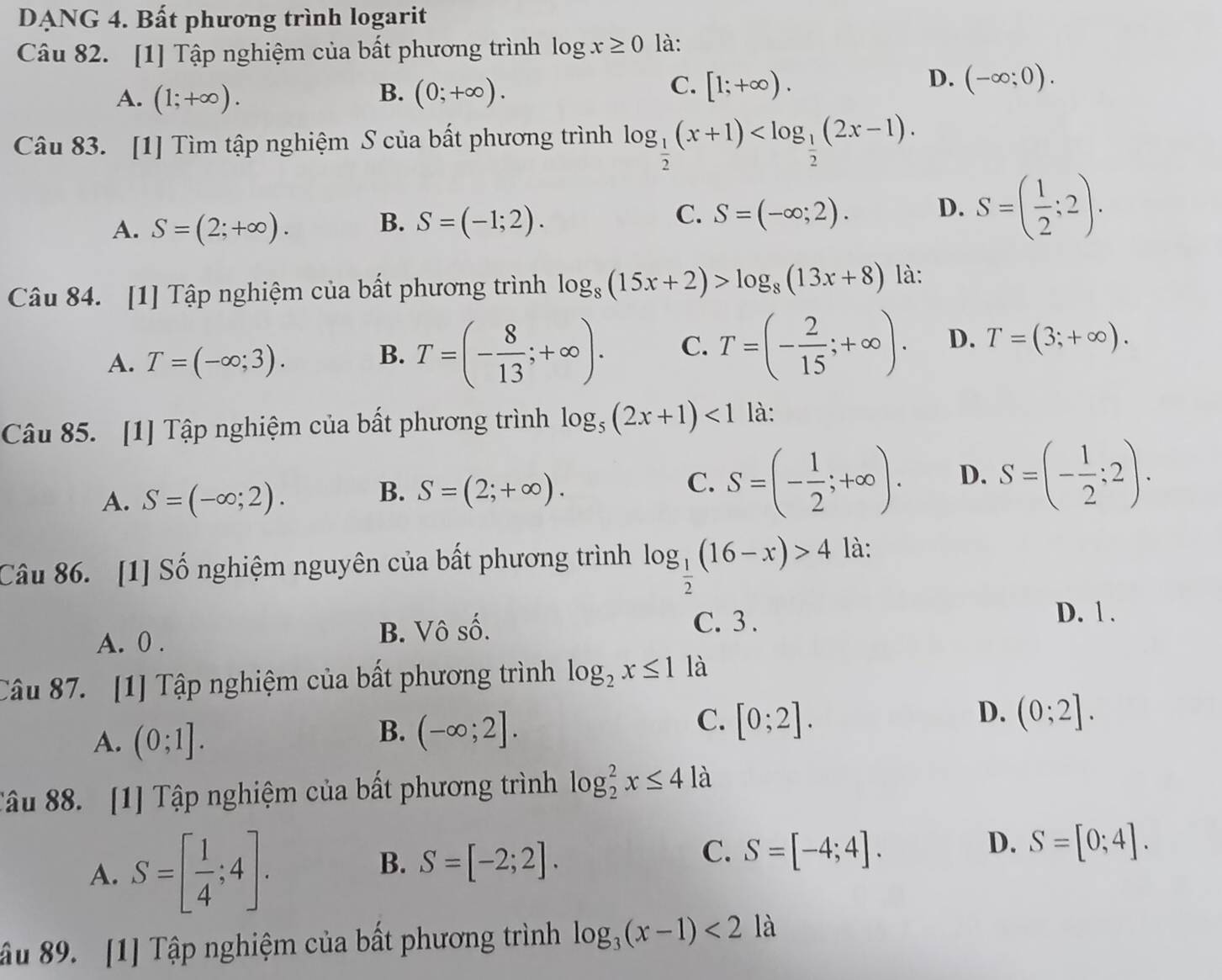 DANG 4. Bất phương trình logarit
Câu 82. [1] Tập nghiệm của bất phương trình log x≥ 0 là:
C.
A. (1;+∈fty ). (0;+∈fty ). [1;+∈fty ).
B.
D. (-∈fty ;0).
Câu 83. [1] Tìm tập nghiệm S của bất phương trình log _ 1/2 (x+1)
A. S=(2;+∈fty ). B. S=(-1;2). S=(-∈fty ;2). D. S=( 1/2 ;2).
C.
Câu 84. [1] Tập nghiệm của bất phương trình log _8(15x+2)>log _8(13x+8) là:
A. T=(-∈fty ;3). B. T=(- 8/13 ;+∈fty ). C. T=(- 2/15 ;+∈fty ). D. T=(3;+∈fty ).
Câu 85. [1] Tập nghiệm của bất phương trình log _5(2x+1)<1</tex> là:
A. S=(-∈fty ;2).
B. S=(2;+∈fty ).
C. S=(- 1/2 ;+∈fty ). D. S=(- 1/2 :2).
Câu 86. [1] Số nghiệm nguyên của bất phương trình log _ 1/2 (16-x)>4 là:
A. 0 . B. Vô số.
C. 3 .
D. 1 .
Câu 87. [1] Tập nghiệm của bất phương trình log _2x≤ 1 là
A. (0;1].
B. (-∈fty ;2].
D.
C. [0;2]. (0;2].
Tâu 88. [1] Tập nghiệm của bất phương trình log _2^(2x≤ 4 là
A. S=[frac 1)4;4].
B. S=[-2;2].
D.
C. S=[-4;4]. S=[0;4].
ầu 89. [1] Tập nghiệm của bất phương trình log _3(x-1)<2</tex> là