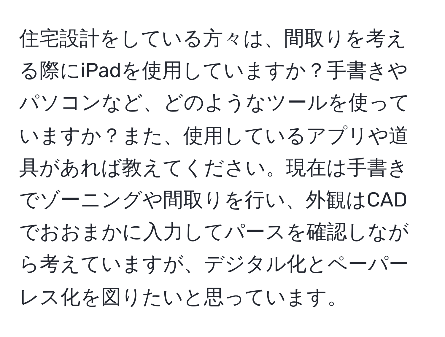 住宅設計をしている方々は、間取りを考える際にiPadを使用していますか？手書きやパソコンなど、どのようなツールを使っていますか？また、使用しているアプリや道具があれば教えてください。現在は手書きでゾーニングや間取りを行い、外観はCADでおおまかに入力してパースを確認しながら考えていますが、デジタル化とペーパーレス化を図りたいと思っています。