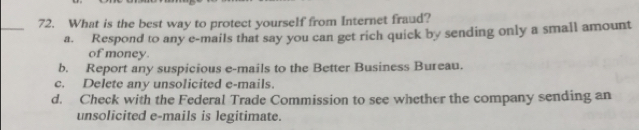 What is the best way to protect yourself from Internet fraud?
a. Respond to any e-mails that say you can get rich quick by sending only a small amount
of money.
b. Report any suspicious e-mails to the Better Business Bureau.
c. Delete any unsolicited e-mails.
d. Check with the Federal Trade Commission to see whether the company sending an
unsolicited e-mails is legitimate.