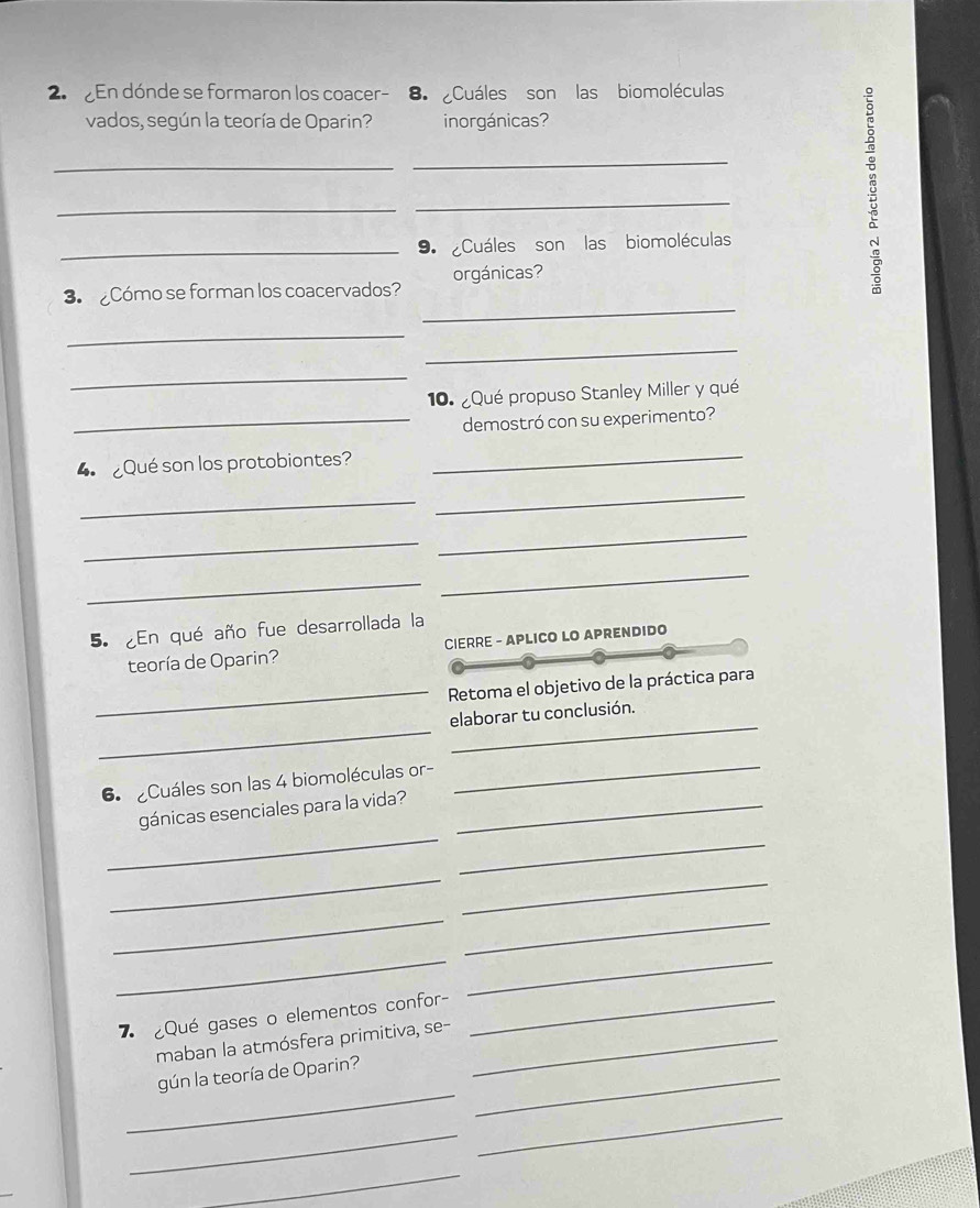 En dónde se formaron los coacer- 8. Cuáles son las biomoléculas 
vados, según la teoría de Oparin? inorgánicas? 
_ 
_ 
_ 
_ 
_9. Cuáles son las biomoléculas 
3. Cómo se forman los coacervados? orgánicas? 
8 
_ 
_ 
_ 
_ 
10. ¿Qué propuso Stanley Miller y qué 
_demostró con su experimento? 
4 Qué son los protobiontes? 
_ 
_ 
_ 
_ 
_ 
_ 
_ 
5. ¿En qué año fue desarrollada la 
teoría de Oparin? CIERRE - APLICO LO APRENDIDO 
_Retoma el objetivo de la práctica para 
_ 
_ 
elaborar tu conclusión. 
6 Cuáles son las 4 biomoléculas or- 
_ 
_ 
gánicas esenciales para la vida?_ 
_ 
_ 
_ 
_ 
_ 
__ 
¿Qué gases o elementos confor-_ 
maban la atmósfera primitiva, se-_ 
_ 
gún la teoría de Oparin?_ 
_ 
_ 
_