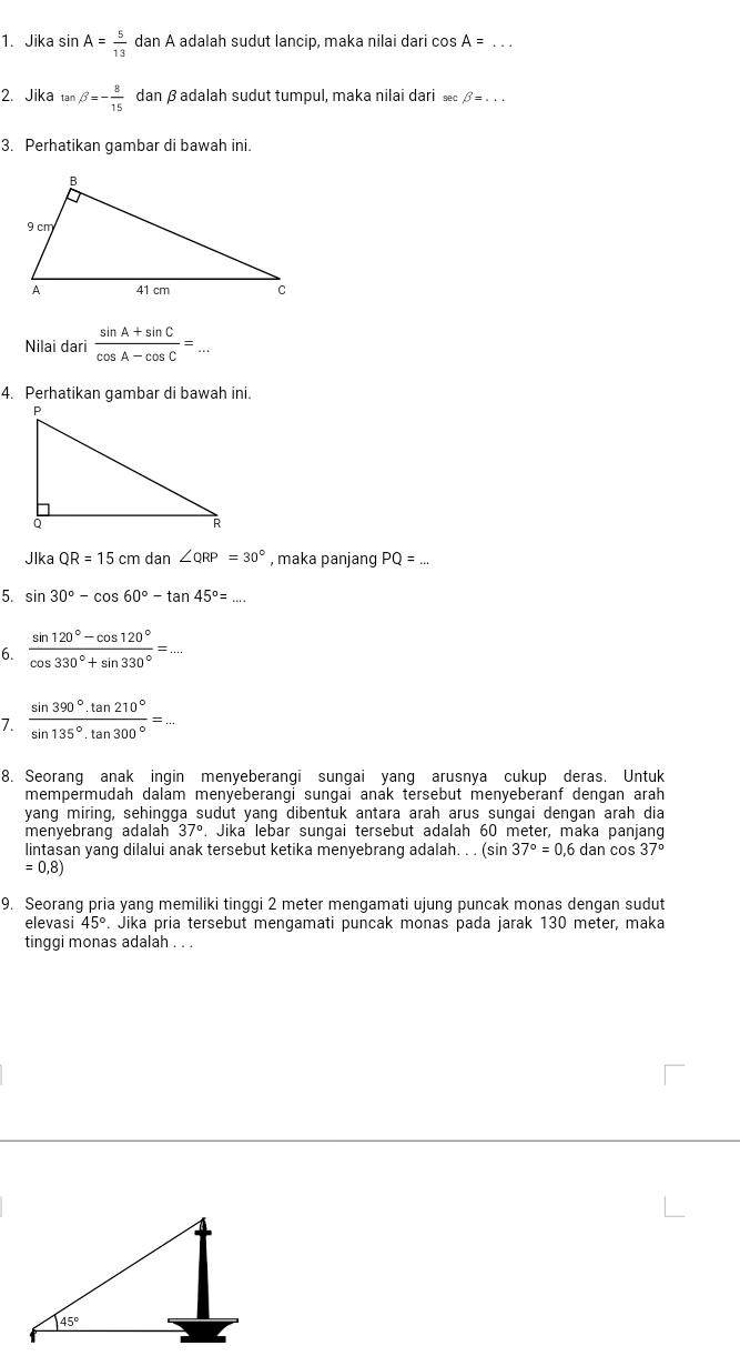 Jika sin A= 5/13 danA A adalah sudut lancip, maka nilai dari cos A=
2. Jika tan beta =- 8/15  dan βadalah sudut tumpul, maka nilai dari æc β = . . .
3. Perhatikan qambar di bawah ini.
Nilai dari  (sin A+sin C)/cos A-cos C =
4. Perhatikan gambar di bawah ini.
Jlka QR=15cm dan ∠ QRP=30° , maka panjang PQ= _
5. sin 30°-cos 60°-tan 45°= _
6.  (sin 120°-cos 120°)/cos 330°+sin 330° =...
7.  sin 390°· tan 210°/sin 135°· tan 300° =...
8. Seorang anak ingin menyeberangi sungai yang arusnya cukup deras. Untuk
mempermudah dalam menyeberangi sungai anak tersebut menyeberanf dengan arah
yang miring, sehingga sudut yang dibentuk antara arah arus sungai dengan arah dia
menyebrang adalah 37°. Jika lebar sungai tersebut adalah 60 meter, maka panjang
lintasan yanq dilalui anak tersebut ketika menyebranq adalah. . . (sir 37°=0,6dancos 37°
=0,8)
9. Seorang pria yang memiliki tinggi 2 meter mengamati ujung puncak monas dengan sudut
elevasi 45°. Jika pria tersebut mengamati puncak monas pada jarak 130 meter, maka
tinggi monas adalah . . .