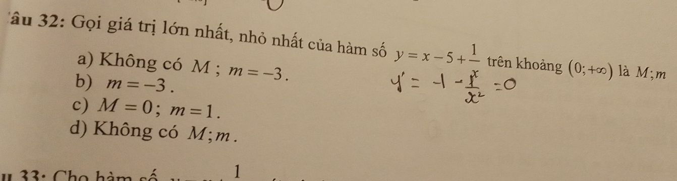 âu 32: Gọi giá trị lớn nhất, nhỏ nhất của hàm số y=x-5+ 1/x  trên khoảng (0;+∈fty ) là M;m
a) Không có M; m=-3.
b) m=-3.
c) M=0; m=1.
d) Không có M; m.
1 33: Cho hàm
1