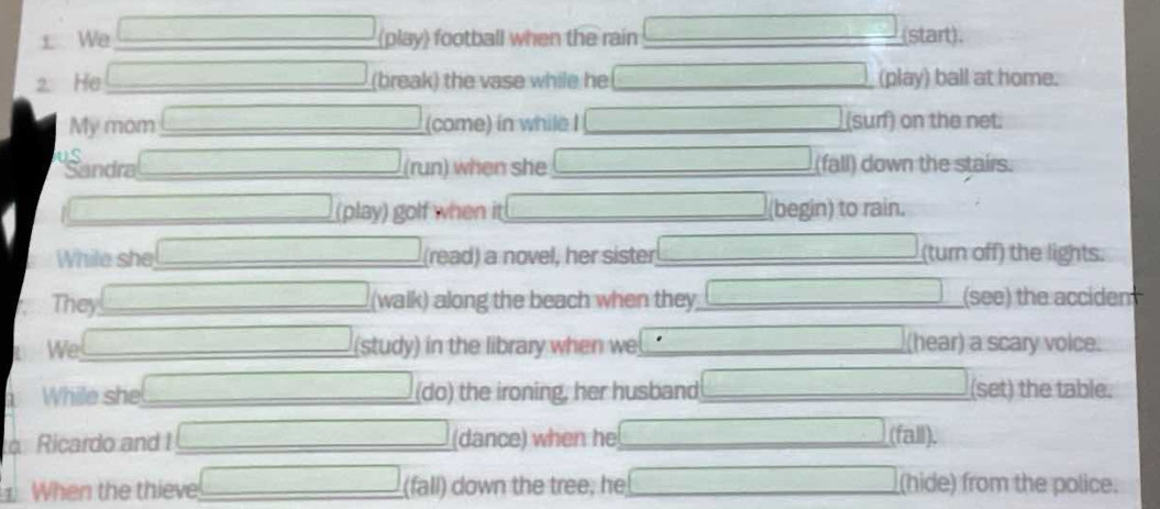 We (play) football when the rain (start). 
2. He (break) the vase while he (play) ball at home. 
My mom (come) in while I (sur) on the net. 
Jugandra (run) when she (fall) down the stairs. 
(play) golf when it (begin) to rain. 
While she (read) a novel, her sister (turn off) the lights. 
They (walk) along the beach when they (see) the acciden 
We (study) in the library when we (hear) a scary voice. 
1 While she (do) the ironing, her husband (set) the table. 
Ricardo and I (dance) when he (fall). 
1. When the thieve (fall) down the tree, he (hide) from the police.