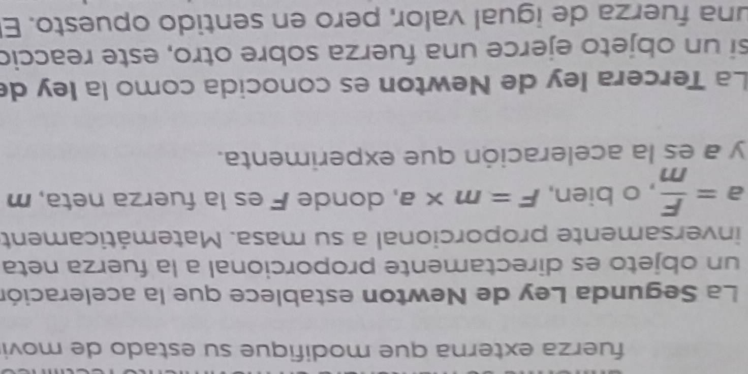 fuerza externa que modifique su estado de movi 
La Segunda Ley de Newton establece que la aceleración 
un objeto es directamente proporcional a la fuerza neta 
inversamente proporcional a su masa. Matemáticament
a= F/m  , o bien, F=m* a , donde F es la fuerza neta, m
y a es la aceleración que experimenta. 
La Tercera ley de Newton es conocida como la ley de 
si un objeto ejerce una fuerza sobre otro, este reacció 
una fuerza de igual valor, pero en sentido opuesto. El