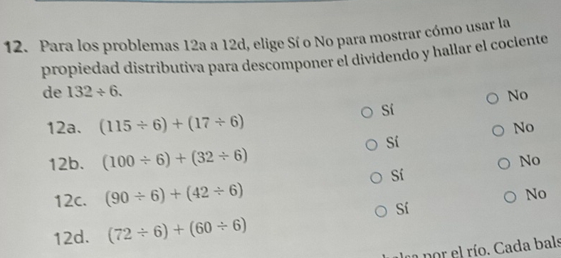 Para los problemas 12a a 12d, elige Sí o No para mostrar cómo usar la
propiedad distributiva para descomponer el dividendo y hallar el cociente
de 132/ 6.
No
Sí
12a. (115/ 6)+(17/ 6)
No
Sí
12b. (100/ 6)+(32/ 6)
No
Sí
12c. (90/ 6)+(42/ 6)
No
Sí
12d. (72/ 6)+(60/ 6)
e por el río. Cada bals