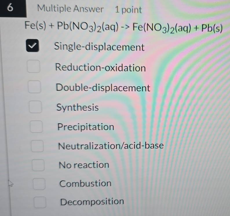 Multiple Answer 1 point
Fe(s)+Pb(NO_3)_2(aq)to Fe(NO_3)_2(aq)+Pb(s)
Single-displacement
Reduction-oxidation
Double-displacement
Synthesis
Precipitation
Neutralization/acid-base
No reaction
Combustion
Decomposition