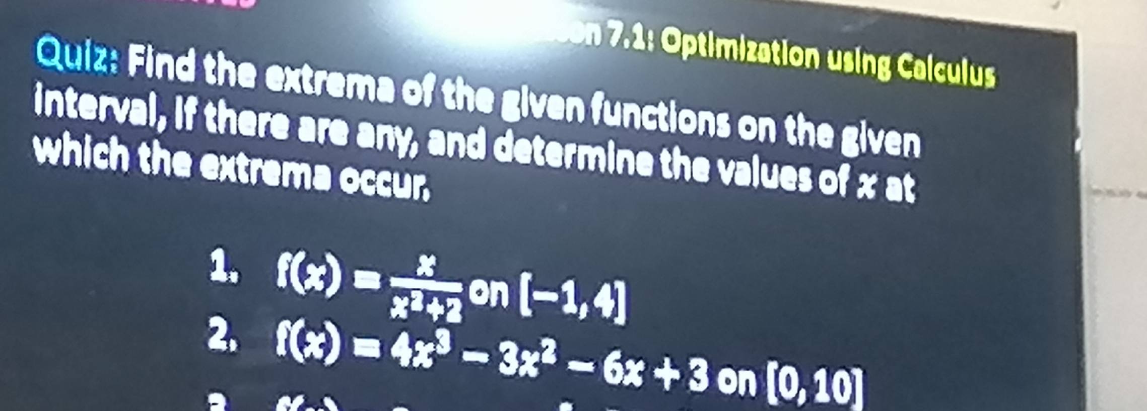 timization using Calculu
Quiz: Find the extrema of the given functions on the given
interval, if there are any, and determine the values of x at
which the extrema occur.
1. f(x)= x/x^2+2  on [-1,4]
2. f(x)=4x^3-3x^2-6x+3on[0,10]