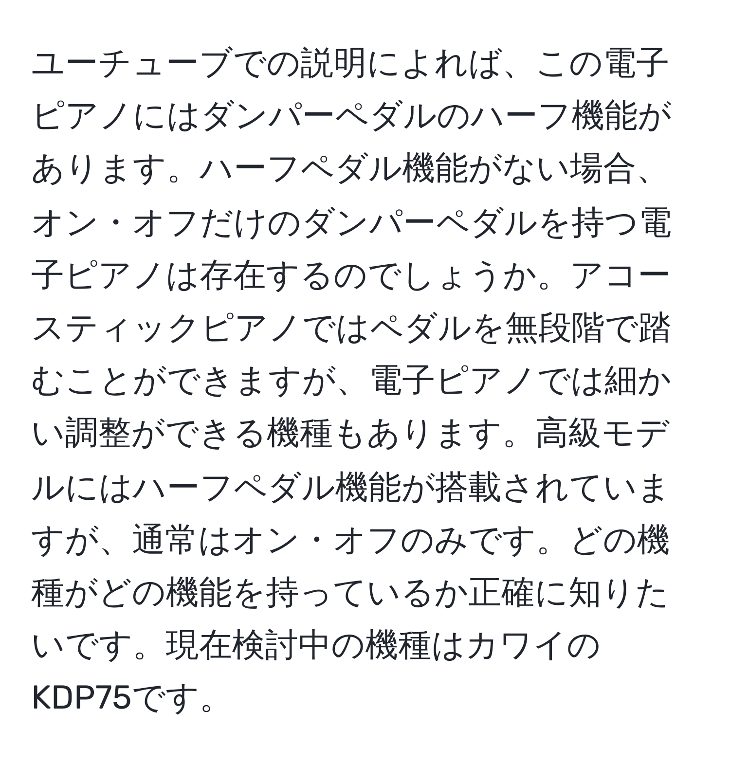 ユーチューブでの説明によれば、この電子ピアノにはダンパーペダルのハーフ機能があります。ハーフペダル機能がない場合、オン・オフだけのダンパーペダルを持つ電子ピアノは存在するのでしょうか。アコースティックピアノではペダルを無段階で踏むことができますが、電子ピアノでは細かい調整ができる機種もあります。高級モデルにはハーフペダル機能が搭載されていますが、通常はオン・オフのみです。どの機種がどの機能を持っているか正確に知りたいです。現在検討中の機種はカワイのKDP75です。
