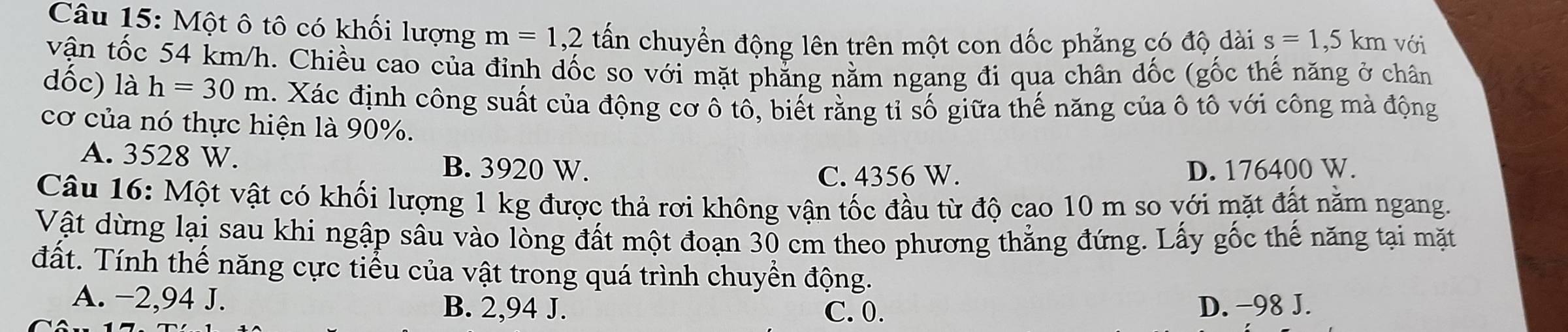 Một ô tô có khối lượng m=1,2 tấn chuyển động lên trên một con dốc phẳng có độ dài s=1,5km với
vận tốc 54 km/h. Chiều cao của đỉnh dốc so với mặt phẳng nằm ngang đi qua chân dốc (gốc thế năng ở chân
dốc) là h=30m. Xác định công suất của động cơ ô tô, biết rằng tỉ số giữa thế năng của ô tô với công mà động
cơ của nó thực hiện là 90%.
A. 3528 W. B. 3920 W.
C. 4356 W. D. 176400 W.
Câu 16: Một vật có khối lượng 1 kg được thả rơi không vận tốc đầu từ độ cao 10 m so với mặt đất nằm ngang.
Vật dừng lại sau khi ngập sâu vào lòng đất một đoạn 30 cm theo phương thẳng đứng. Lấy gốc thế năng tại mặt
đất. Tính thế năng cực tiểu của vật trong quá trình chuyền động.
A. −2,94 J. B. 2,94 J. D. −98 J.
C. 0.