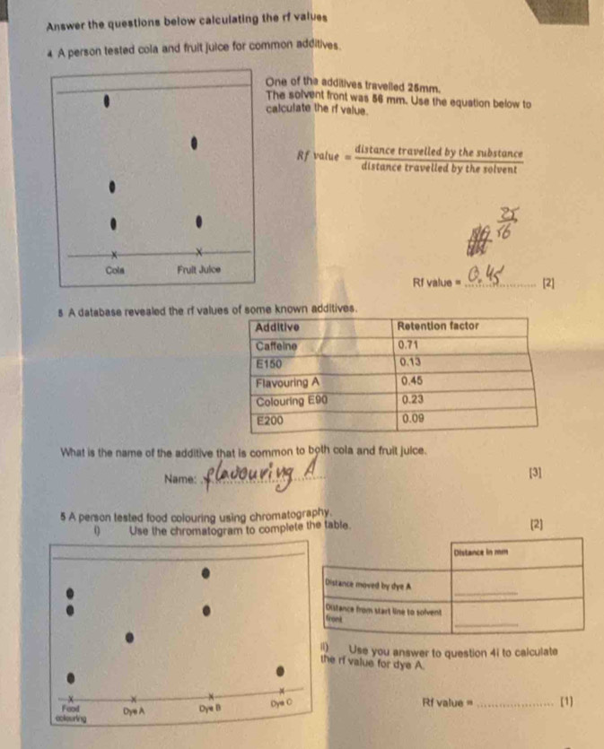 Answer the questions below calculating the rf values 
4 A person tested cola and fruit juice for common additives. 
One of the additives travelled 25mm. 
The solvent front was 56 mm. Use the equation below to 
calculate the rf value. 
R f value =“Hincetrat b y th uiten”
Rf value =_  [2] 
5 A database revealed the rf valueknown additives 
What is the name of the additive that is common to both cola and fruit juice. 
Name: __[3] 
5 A person tested food colouring using chromatography. 
0 Use the chromatogram to complete the table. [2] 
m Use you answer to question 4i to calculate 
he ri value for dye A. 
Rf value = 
【1]