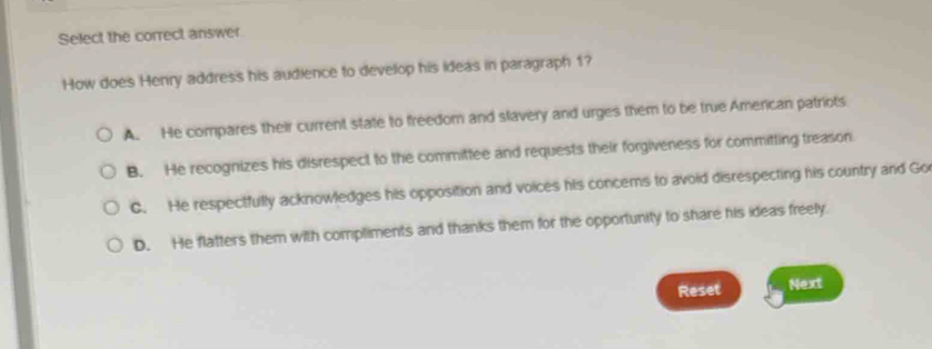 Select the correct answer
How does Henry address his audience to develop his ideas in paragraph 1?
A. He compares their current state to freedom and slavery and urges them to be true American patriots
B. He recognizes his disrespect to the committee and requests their forgiveness for committing treason
C. He respectfully acknowledges his opposition and voices his concems to avoid disrespecting his country and Go
D. He flatters them with compliments and thanks them for the opportunity to share his ideas freely.
Reset Next