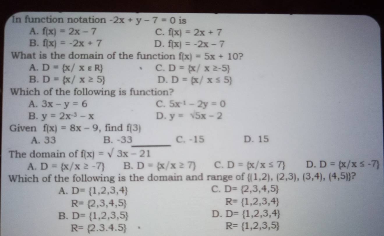 In function notation -2x+y-7=0 is
A. f(x)=2x-7 C. f(x)=2x+7
B. f(x)=-2x+7 D. f(x)=-2x-7
What is the domain of the function f(x)=5x+10 ?
A. D= x/xvarepsilon R C. D= x/x≥ -5
B. D= x/x≥ 5 D. D= x/x≤ 5
Which of the following is function?
A. 3x-y=6 C. 5x^(-1)-2y=0
B. y=2x^(-3)-x D. y=sqrt(5)x-2
Given f(x)=8x-9 , find f(3)
_
A. 33 B. -33 C. -15 D. 15
The domain of f(x)=sqrt(3x-21)
A. D= x/x≥ -7 B. D= x/x≥ 7 C. D= x/x≤ 7 D. D= x/x≤ -7
Which of the following is the domain and range of  (1,2),(2,3),(3,4),(4,5) ?
A. D= 1,2,3,4 C. D= 2,3,4,5
R= 2,3,4,5
R= 1,2,3,4
B. D= 1,2,3,5 D. D= 1,2,3,4
R=(2.3.4.5)°
R= 1,2,3,5