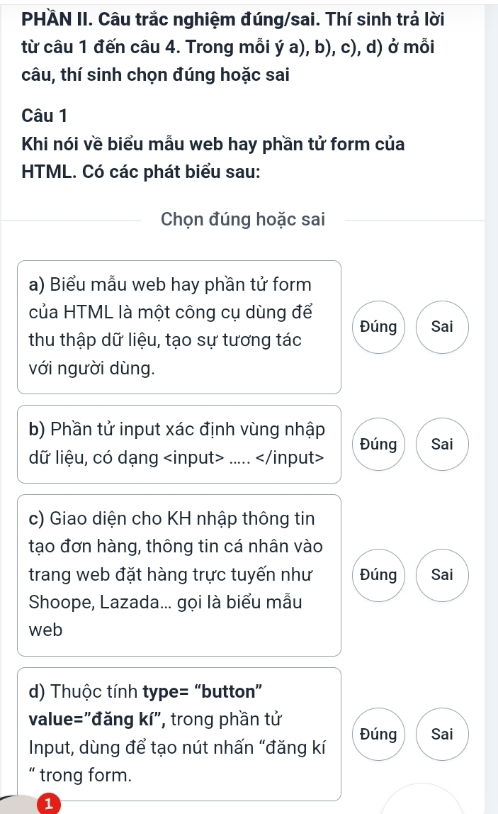 PHÄN II. Câu trắc nghiệm đúng/sai. Thí sinh trả lời 
từ câu 1 đến câu 4. Trong mỗi ý a), b), c), d) ở mỗi 
câu, thí sinh chọn đúng hoặc sai 
Câu 1 
Khi nói về biểu mẫu web hay phần tử form của 
HTML. Có các phát biểu sau: 
Chọn đúng hoặc sai 
a) Biểu mẫu web hay phần tử form 
của HTML là một công cụ dùng để Đúng Sai 
thu thập dữ liệu, tạo sự tương tác 
với người dùng. 
b) Phần tử input xác định vùng nhập Đúng Sai 
dữ liệu, có dạng.....
c) Giao diện cho KH nhập thông tin 
tạo đơn hàng, thông tin cá nhân vào 
trang web đặt hàng trực tuyến như Đúng Sai 
Shoope, Lazada... gọi là biểu mẫu 
web 
d) Thuộc tính type= “button” 
value="đăng kí", trong phần tử 
Input, dùng để tạo nút nhấn “đăng kí Đúng Sai 
“ trong form. 
1