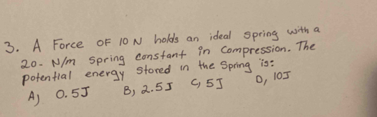 A Force OF 10 N holds an ideal spring with a
20. N/m Spring constant in Compression. The
potential energy stored in the Spring is:
A) 0. 5J B) 2. 55 C, 5J O, 105