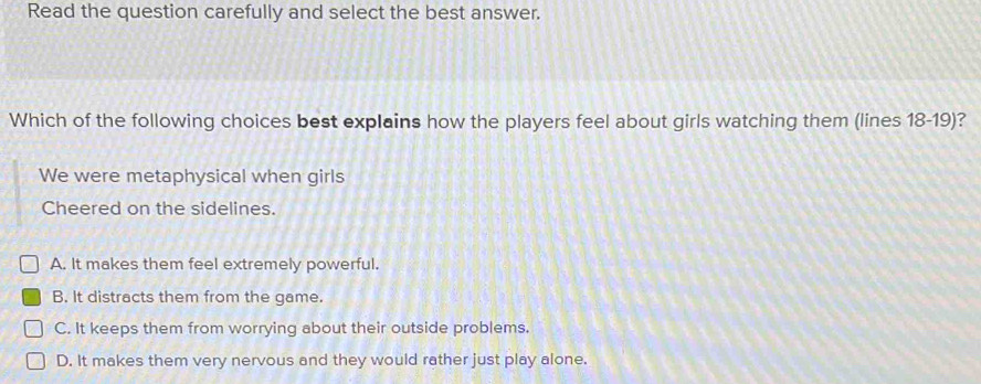 Read the question carefully and select the best answer.
Which of the following choices best explains how the players feel about girls watching them (lines 18 - 19)?
We were metaphysical when girls
Cheered on the sidelines.
A. It makes them feel extremely powerful.
B. It distracts them from the game.
C. It keeps them from worrying about their outside problems.
D. It makes them very nervous and they would rather just play alone.