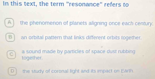 In this text, the term "resonance" refers to
A ) the phenomenon of planets aligning once each century.
B ) an orbital pattern that links different orbits together.
C a sound made by particles of space dust rubbing
together.
Dì the study of coronal light and its impact on Earth.