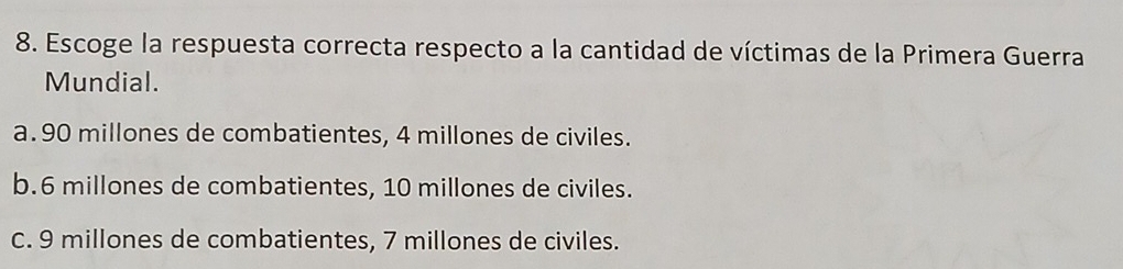 Escoge la respuesta correcta respecto a la cantidad de víctimas de la Primera Guerra
Mundial.
a. 90 millones de combatientes, 4 millones de civiles.
b. 6 millones de combatientes, 10 millones de civiles.
C. 9 millones de combatientes, 7 millones de civiles.