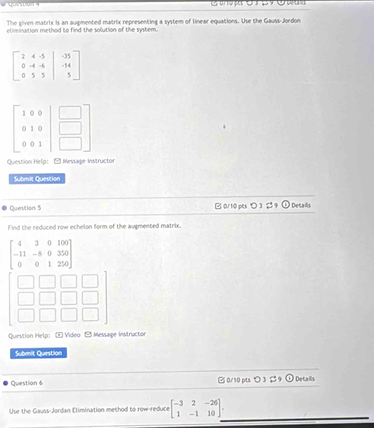 o7 10 pts O 3 2 9 O uetas
The given matrix is an augmented matrix representing a system of linear equations. Use the Gauss-Jordon
elimination method to find the solution of the system.
Question Help: [ Message instructor
Submit Question
Question 5  0/10 pts つ 3  9 odot Details
Find the reduced row echelon form of the augmented matrix.
beginbmatrix 4&3&0&100 -11&-8&0&350 0&0&1&250endbmatrix
beginbmatrix □ &□ &□  □ &□ &□ &□  □ &□ &□ &□ endbmatrix
Question Help: * Video - Message instructor
Submit Question
Question 6  0/10 pts つ 3  9 (i Details
Use the Gauss-Jordan Elimination method to row-reduce beginbmatrix -3&2&-26 1&-1&10endbmatrix .