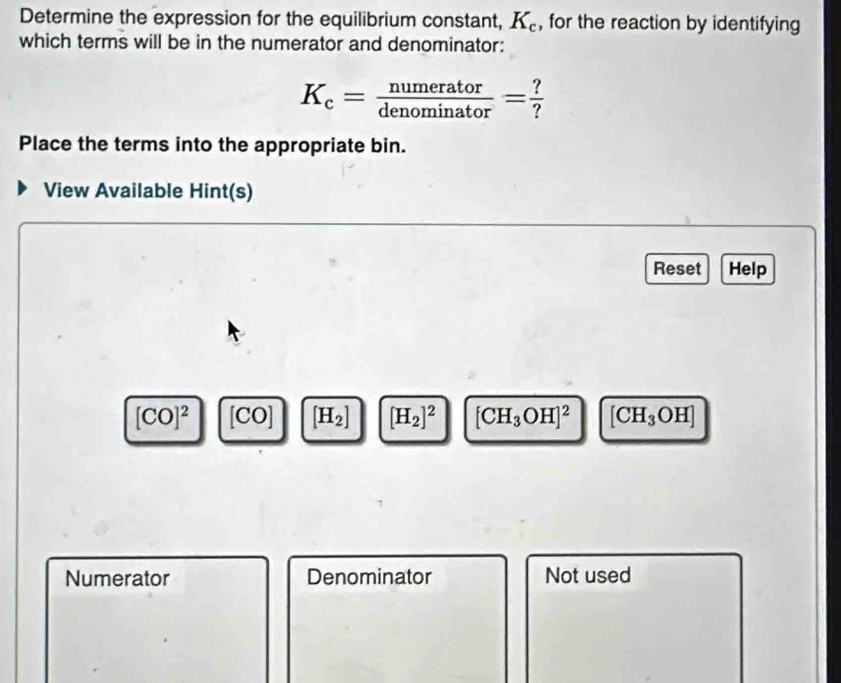 Determine the expression for the equilibrium constant, K_c , for the reaction by identifying 
which terms will be in the numerator and denominator:
K_c= numerator/denominator = ?/? 
Place the terms into the appropriate bin. 
View Available Hint(s) 
Reset Help
[CO]^2 [CO] [H_2] [H_2]^2 [CH_3OH]^2 [CH_3OH]
Numerator Denominator Not used