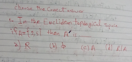 choose the Correct answer
1- I_n the Euclidean to pological space
if A= 2,5 then A' is_
Q R (b) ( C) A (d) RA