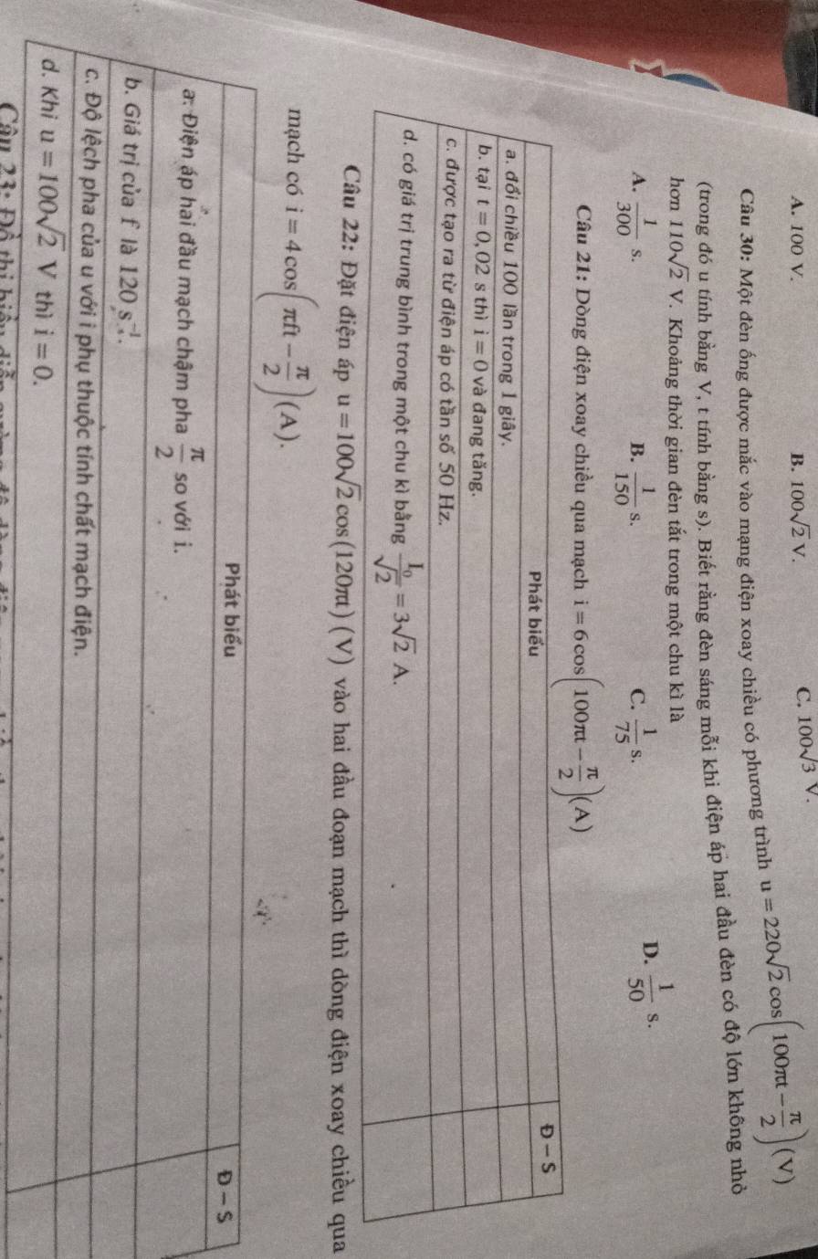 A. 100 V. B. 100sqrt(2)V.
C. 100sqrt(3)V.
Câu 30: Một đèn ống được mắc vào mạng điện xoay chiều có phương trình u=220sqrt(2)cos (100π t- π /2 )(V)
(trong đó u tính bằng V, t tính bằng s). Biết rằng đèn sáng mỗi khi điện áp hai đầu đèn có độ lớn không nhỏ
hơn 110sqrt(2)V T. Khoảng thời gian đèn tắt trong một chu kì là
A.  1/300 s.  1/150 s.  1/75 s.
B.
C.
D.  1/50 s.
Câu 21: Dòng điện xoay chiều qua mạch i=6cos (100π t- π /2 )(A)
22: Đặt điện áp u=100sqrt(2)cos (120π t)(V) vào hai đầu đoạn mạch thì dòng điện xoay chiều qua
mạch có i=4cos (π ft- π /2 )(A).
Cầu 23: Đổ thi hi