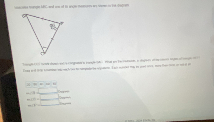 Isosceles trangle ABC and one of its angle measures are shown in this diagram.
Triangle DEF is not shown and is congruent to triangle BAC. What are the measures, in degrees, of the interor angles of trangle DEF
Drag and drop a number into each box to complete the equations. Each number may be used once, more than once, or nol at all
20 80 40 60 50
m∠ D=_ □  Degrees
m∠ E=_ □  Dogrees
m∠ F=□ Degrees