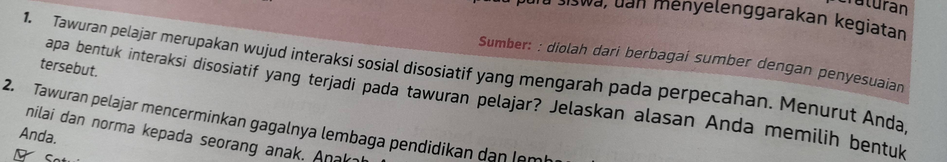 Craturán 
* para siswa, dan menyelenggarakan kegiatan 
Sumber: : diolah dari berbagai sumber dengan penyesuaian 
tersebut. 
1. Tawuran pelajar merupakan wujud interaksi sosial disosiatif yang mengarah pada perpecahan. Menurut Anda, 
apa bentuk interaksi disosiatif yang terjadi pada tawuran pelajar? Jelaskan alasan Anda memilih bentuk 
2. Tawuran pelajar mencerminkan gagalnya lembaga pendidikan d n 
Anda. nilai dan norma kepada seorang ana . n 
C