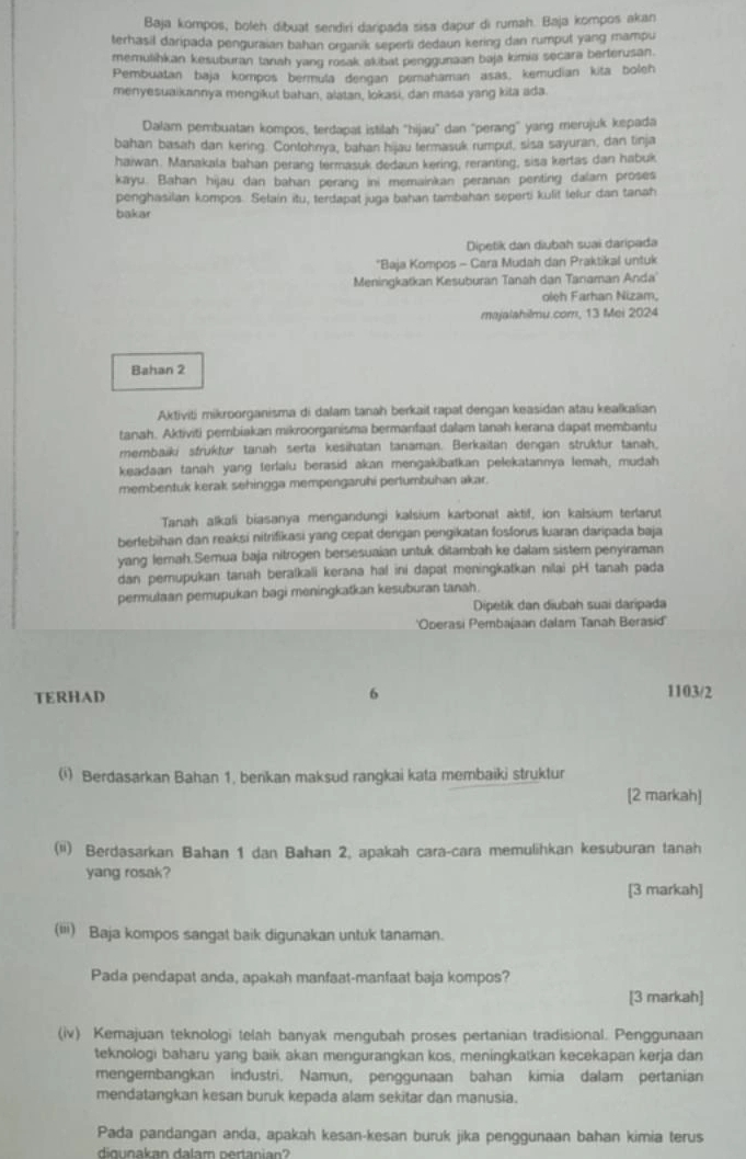 Baja kompos, boleh dibuat sendiri daripada sisa dapur di rumah. Baja kompos akan
terhasil daripada penguraian bahan organik seperti dedaun kering dan rumput yang mampu
memulihkan kesuburan tanah yang rosak akibat penggunaan baja kimia secara berterusan.
Pembuatan baja kompos bermula dengan pemahaman asas, kemudian kita boleh
menyesuaikannya mengikut bahan, alatan, lokasi, dan masa yang kita ada.
Dalam pembuatan kompos, terdapat istilah 'hijau' dan 'perang" yang merujuk kepada
bahan basah dan kering. Contohnya, bahan hijau termasuk rumput, sisa sayuran, dan tinja
haiwan. Manakala bahan perang termasuk dedaun kering, reranting, sisa kertas dan habuk
kayu. Bahan hijau dan bahan perang ini memainkan peranan penting dalam proses
penghasilan kompos. Selain itu, terdapat juga bahan tambahan seperti kulit lefur dan tanah
bakar
Dipetik dan diubah suai daripada
'Baja Kompos - Cara Mudah dan Praktikal untuk
Meningkatkan Kesuburan Tanah dan Tanaman Anda'
oleh Farhan Nizam,
majalahilmu.com, 13 Mei 2024
Bahan 2
Aktiviti mikroorganisma di dalam tanah berkait rapat dengan keasidan atau kealkalian
tanah. Aktiviti pembiakan mikroorganisma bermanfaat dalam tanah kerana dapat membantu
membaiki sfruktur tanah serta kesihatan tanaman. Berkaitan dengan struktur tanah.
keadaan tanah yang terlalu berasid akan mengakibatkan pelekatannya lemah, mudah
membentuk kerak sehingga mempengaruhi pertumbuhan akar.
Tanah alkali biasanya mengandungi kalsium karbonat aktif, ion kalsium terlarut
berfebihan dan reaksi nitrifikasi yang cepat dengan pengikatan fosforus luaran daripada baja
yang lemah.Semua baja nitrogen bersesuaian untuk ditambah ke dalam sister penyiraman
dan pemupukan tanah beratkali kerana haf ini dapat meningkatkan nilai pH tanah pada
permulaan pemupukan bagi meningkatkan kesuburan tanah.
Dipetik dan diubah suai daripada
'Operasi Pembajaan dalam Tanah Berasid'
TERHAD 6 1103/2
(i) Berdasarkan Bahan 1, berkan maksud rangkai kata membaiki struktur
[2 markah]
(ii) Berdasarkan Bahan 1 dan Bahan 2, apakah cara-cara memulihkan kesuburan tanah
yang rosak?
[3 markah]
(iii) Baja kompos sangat baik digunakan untuk tanaman.
Pada pendapat anda, apakah manfaat-manfaat baja kompos?
[3 markah]
(iv) Kemajuan teknologi telah banyak mengubah proses pertanian tradisional. Penggunaan
teknologi baharu yang baik akan mengurangkan kos, meningkatkan kecekapan kerja dan
mengerbangkan industri. Namun, penggunaan bahan kimia dalam pertanian
mendatangkan kesan buruk kepada alam sekitar dan manusia.
Pada pandangan anda, apakah kesan-kesan buruk jika penggunaan bahan kimia terus
digunakan dalam pertanian?