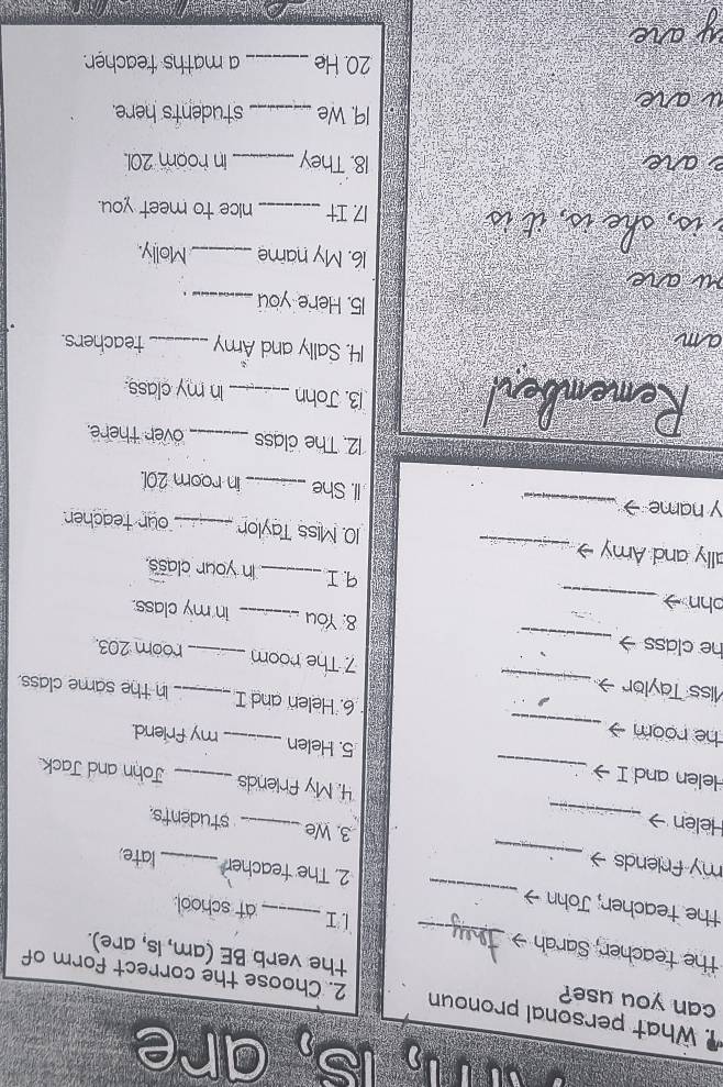 n, is, are 
What personal pronoun 2. Choose the correct form of 
can you use? the verb BE (am, Is, are). 
the teacher, Sarah → _LI at school: 
the teacher; John → _2. The teacher late 
my friends _3. We students. 
Helen → _4. My friends John and Jack 
Helen and I →_ 5. Helen __my friend. 
he room _6. Helen and I In the same class. 
Miss Taylor _7 The room _room 203. 
he class → _8: You __in my class. 
ohn 
_ 
q1 _in your class. 
ally and Amy _10. Miss Taylon_ our teacher 
y name _II. She _in room 201. 
12. The class _over there. 
13. John _In my class. 
14. Sally and Amy _teachers. 
15. Here you_ . 
16. My name _Molly. 
17 I_ nice to meet you. 
18. They _in room 201. 
19. We _students here. 
20. He_ a maths teacher.