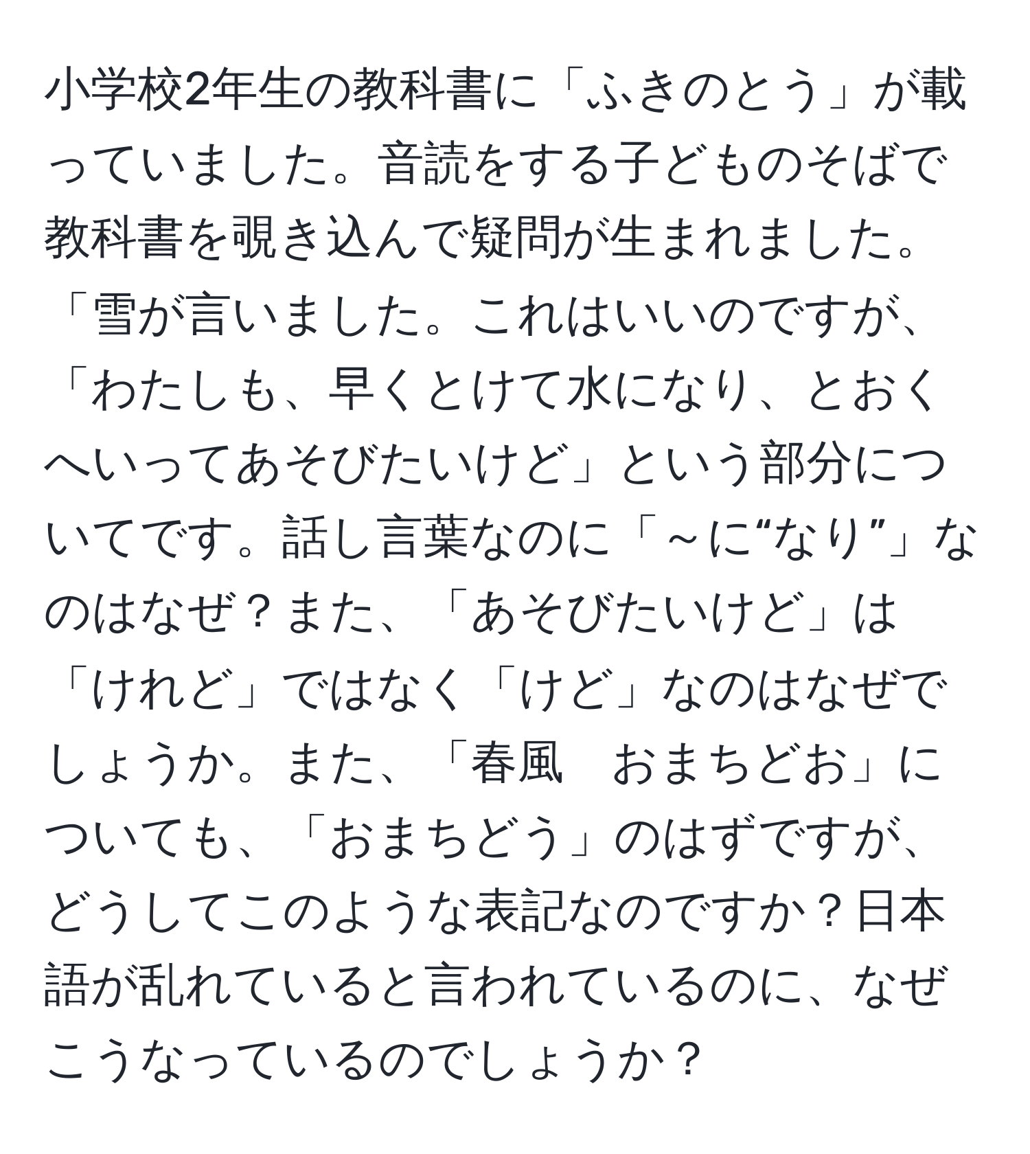 小学校2年生の教科書に「ふきのとう」が載っていました。音読をする子どものそばで教科書を覗き込んで疑問が生まれました。「雪が言いました。これはいいのですが、「わたしも、早くとけて水になり、とおくへいってあそびたいけど」という部分についてです。話し言葉なのに「～に“なり”」なのはなぜ？また、「あそびたいけど」は「けれど」ではなく「けど」なのはなぜでしょうか。また、「春風　おまちどお」についても、「おまちどう」のはずですが、どうしてこのような表記なのですか？日本語が乱れていると言われているのに、なぜこうなっているのでしょうか？