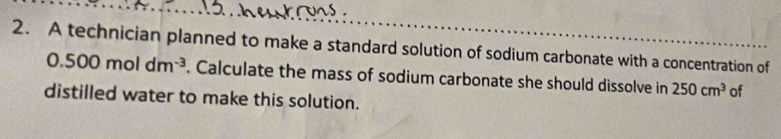 A technician planned to make a standard solution of sodium carbonate with a concentration of
0.500moldm^(-3). Calculate the mass of sodium carbonate she should dissolve in 250cm^3 of 
distilled water to make this solution.