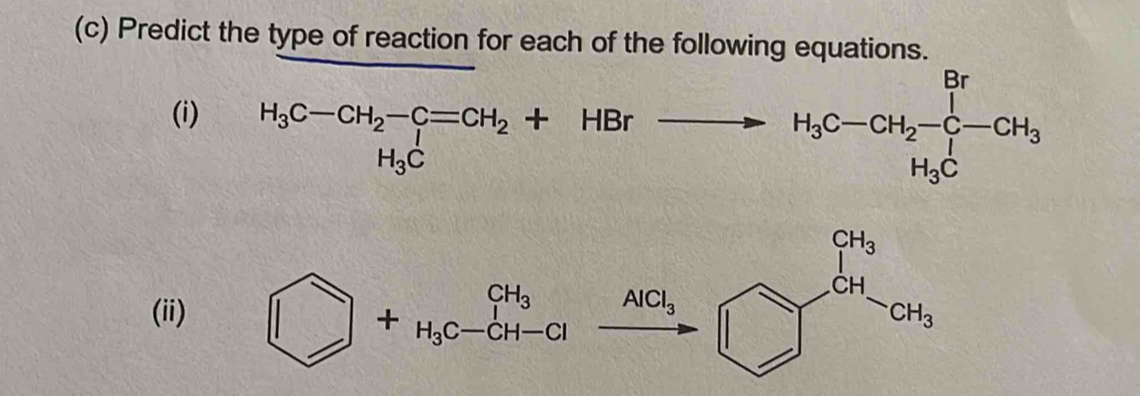 Predict the type of reaction for each of the following equations.
(i) H_3C-CH_2-C=CH_2+HBrxrightarrow H_3C-CH_2-C-CH_3+H_3C
(i