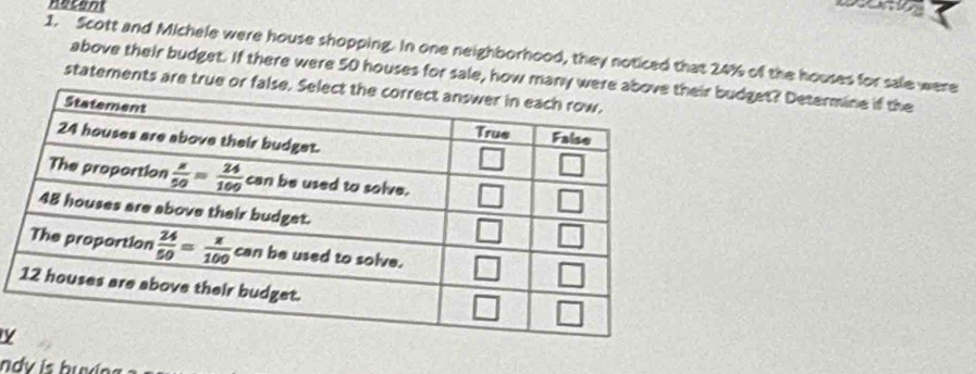 nacant
1. Scott and Michele were house shopping. In one neighborhood, they noticed that 24% of the houses for sale were
above their budget. If there were 50 houses for sale, how many wr budget? Determine if the
statements are true or fal
ndy is buxing