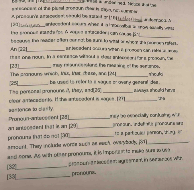 Delow, the ( To)_ 
phrase is underlined. Notice that the 
antecedent of the plural pronoun their is days, not summer. 
A pronoun's antecedent should be stated or [19]_ understood. A 
[20]_ antecedent occurs when it is impossible to know exactly what 
the pronoun stands for. A vague antecedent can cause [21] 
_ 
because the reader often cannot be sure to what or whom the pronoun refers. 
An [22]_ antecedent occurs when a pronoun can refer to more 
than one noun. In a sentence without a clear antecedent for a pronoun, the 
[23]_ may misunderstand the meaning of the sentence. 
The pronouns which, this, that, these, and [24]_ should 
[25]_ be used to refer to a vague or overly general idea. 
The personal pronouns it, they, and[26] _always should have 
clear antecedents. If the antecedent is vague, [27]_ the 
sentence to clarify. 
Pronoun-antecedent [28]_ may be especially confusing with 
an antecedent that is an [29]_ pronoun. Indefinite pronouns are 
pronouns that do not [30]_ to a particular person, thing, or 
amount. They include words such as each, everybody, [31]_ 
and none. As with other pronouns, it is important to make sure to use 
[32]_ pronoun-antecedent agreement in sentences with 
[33]_ pronouns.