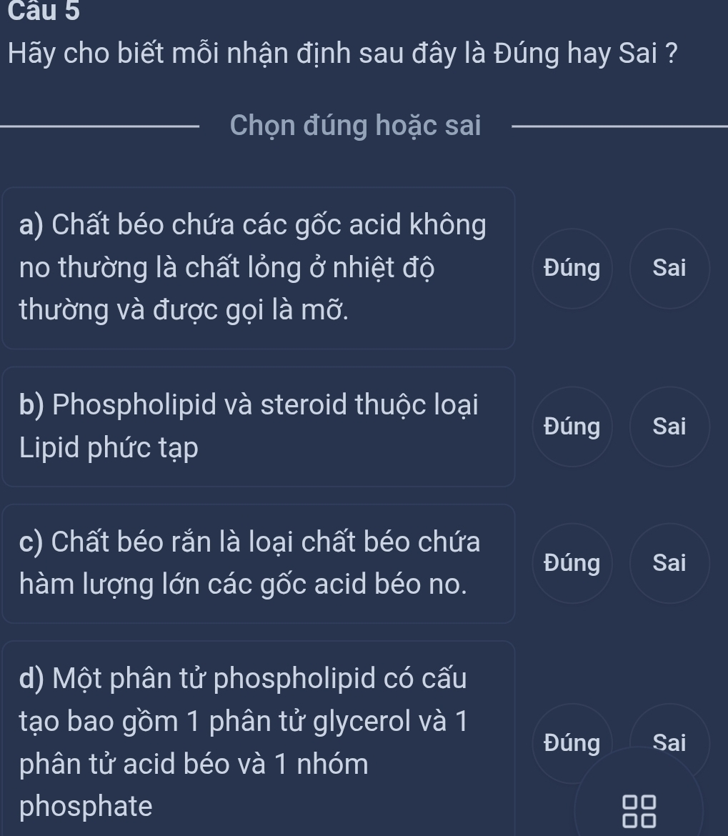 Hãy cho biết mỗi nhận định sau đây là Đúng hay Sai ?
_Chọn đúng hoặc sai
a) Chất béo chứa các gốc acid không
no thường là chất lỏng ở nhiệt độ Đúng Sai
thường và được gọi là mỡ.
b) Phospholipid và steroid thuộc loại
Đúng Sai
Lipid phức tạp
c) Chất béo rắn là loại chất béo chứa
Đúng Sai
hàm lượng lớn các gốc acid béo no.
d) Một phân tử phospholipid có cấu
tạo bao gồm 1 phân tử glycerol và 1
Đúng Sai
phân tử acid béo và 1 nhóm
phosphate