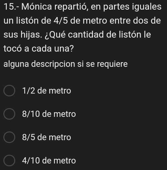 15.- Mónica repartió, en partes iguales
un listón de 4/5 de metro entre dos de
sus hijas. ¿Qué cantidad de listón le
tocó a cada una?
alguna descripcion si se requiere
1/2 de metro
8/10 de metro
8/5 de metro
4/10 de metro