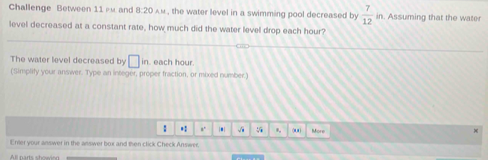 Challenge Between 11 Pm. and 8:20 AM, the water level in a swimming pool decreased by  7/12 in. Assuming that the water 
level decreased at a constant rate, how much did the water level drop each hour? 
The water level decreased by □ in. each hour. 
(Simplify your answer. Type an integer, proper fraction, or mixed number.) 
.: a. . √i 。. (0,8) More 
× 
Enter your answer in the answer box and then click Check Answer. 
All parts showino