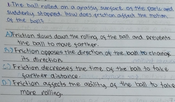 The ball rolled on a grassy surface of the park and
suddenly stopped. How does friction affect the motion
of the ball2
A) Friction slows down the rolling of the ball and prevents
the ball to move farther.
B ) Friction opposes the direction of the ball to change
its direction.
(. ) Friction decreases the time of the ball to take
farther distance.
D. ) Friction affects the ability of the ball to take
more rolling.