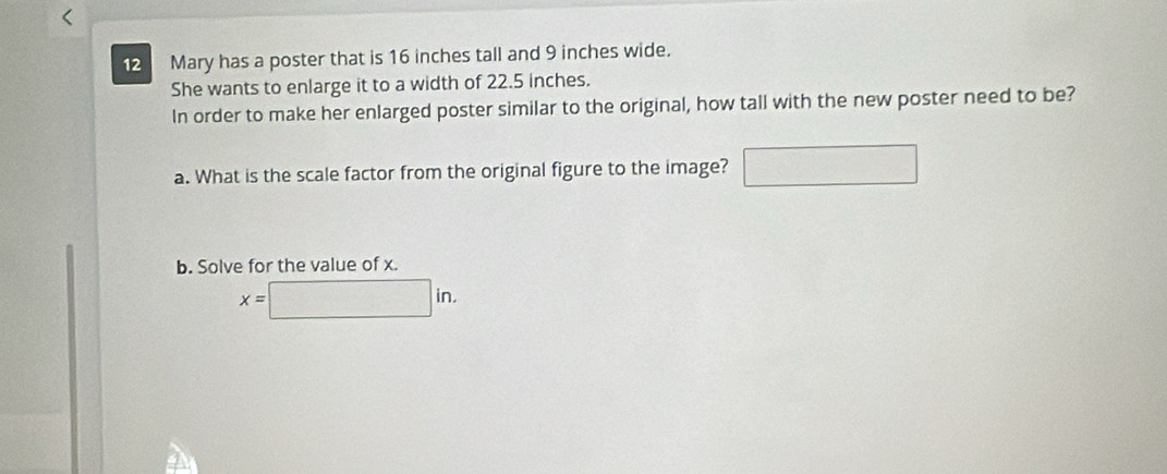 Mary has a poster that is 16 inches tall and 9 inches wide. 
She wants to enlarge it to a width of 22.5 inches. 
In order to make her enlarged poster similar to the original, how tall with the new poster need to be? 
a. What is the scale factor from the original figure to the image? □ 
b. Solve for the value of x.
x=□ in.